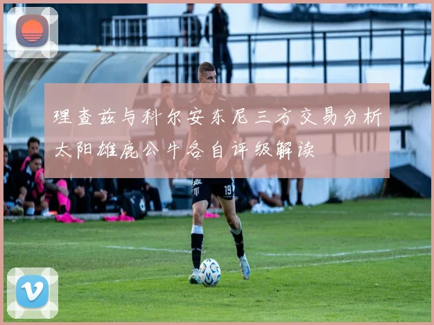 理查兹与科尔安东尼三方交易分析太阳雄鹿公牛各自评级解读