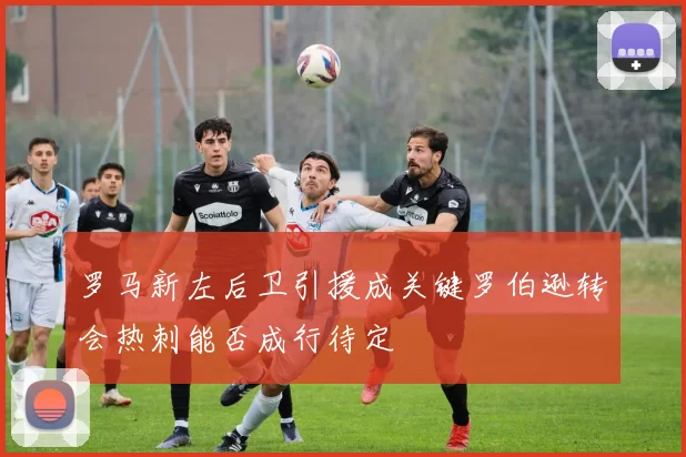 罗马新左后卫引援成关键罗伯逊转会热刺能否成行待定