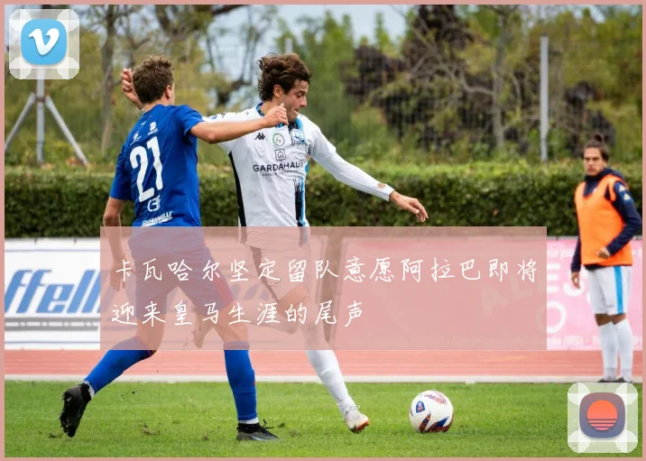 卡瓦哈尔坚定留队意愿阿拉巴即将迎来皇马生涯的尾声