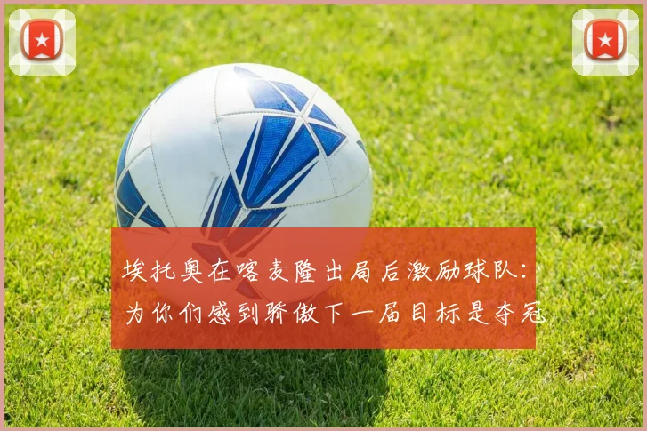埃托奥在喀麦隆出局后激励球队：为你们感到骄傲下一届目标是夺冠