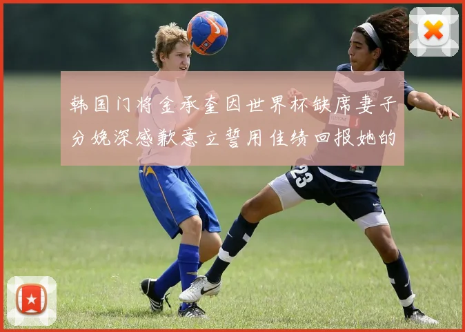 韩国门将金承奎因世界杯缺席妻子分娩深感歉意立誓用佳绩回报她的支持与爱