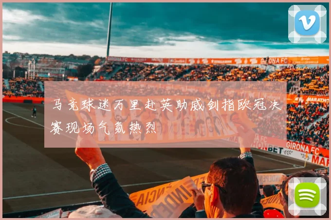 马竞球迷万里赴英助威剑指欧冠决赛现场气氛热烈