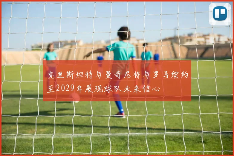 克里斯坦特与曼奇尼将与罗马续约至2029年展现球队未来信心