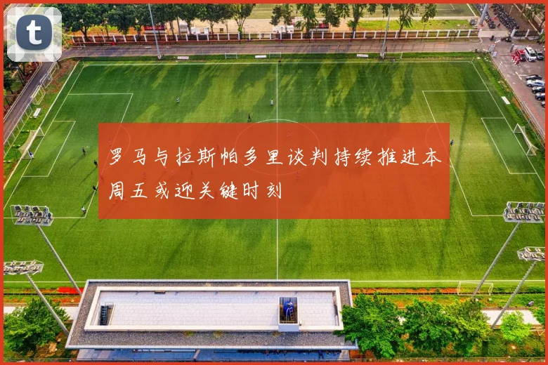 罗马与拉斯帕多里谈判持续推进本周五或迎关键时刻