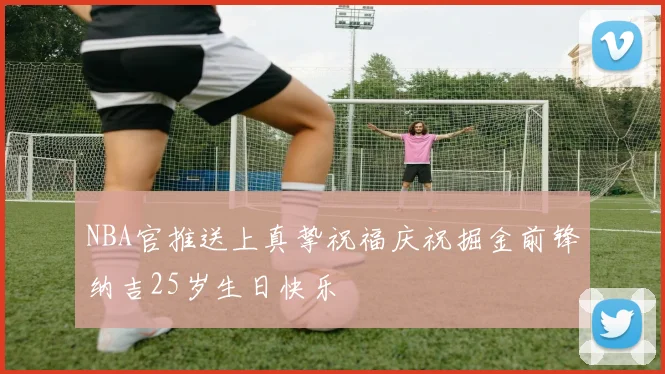 NBA官推送上真挚祝福庆祝掘金前锋纳吉25岁生日快乐