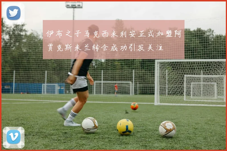 伊布之子马克西米利安正式加盟阿贾克斯米兰转会成功引发关注