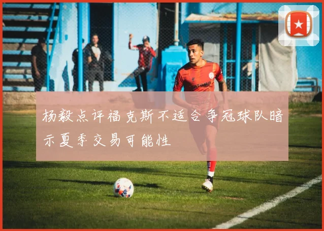 杨毅点评福克斯不适合争冠球队暗示夏季交易可能性