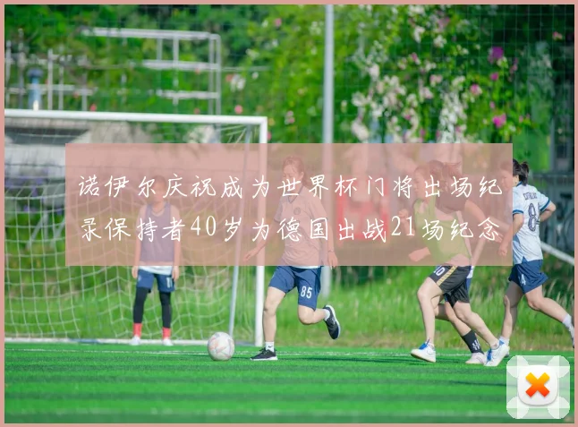 诺伊尔庆祝成为世界杯门将出场纪录保持者40岁为德国出战21场纪念照曝光