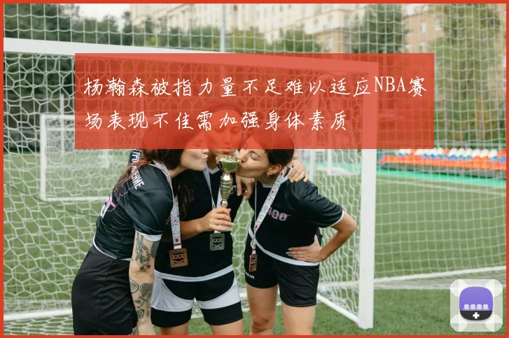 杨瀚森被指力量不足难以适应NBA赛场表现不佳需加强身体素质