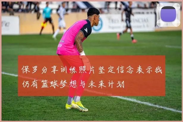 保罗分享训练照片坚定信念表示我仍有篮球梦想与未来计划