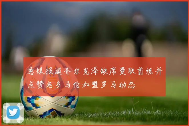 意媒报道齐尔克泽缺席曼联首练并点赞老乡马伦加盟罗马动态