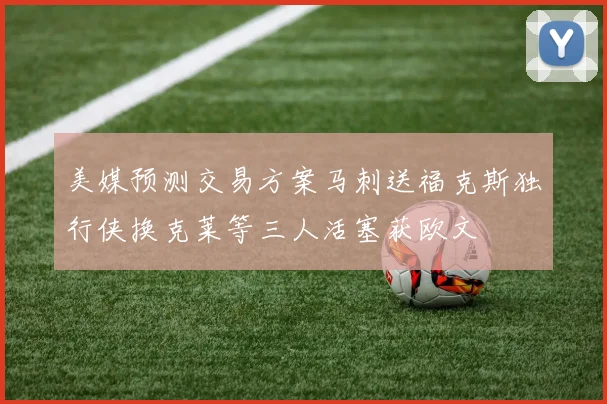 美媒预测交易方案马刺送福克斯独行侠换克莱等三人活塞获欧文