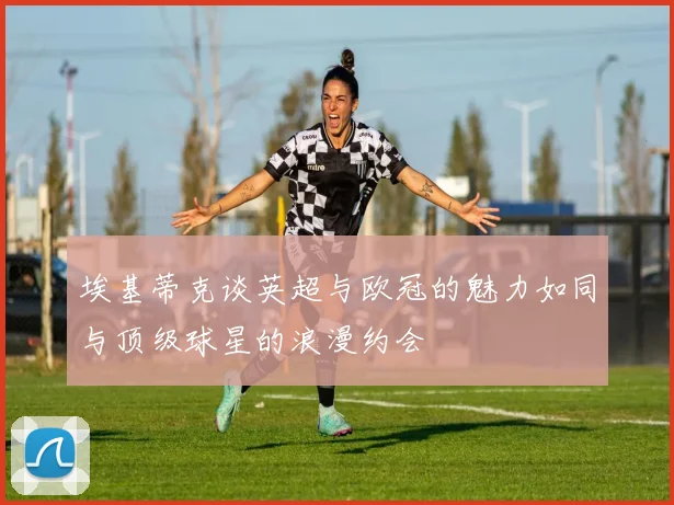埃基蒂克谈英超与欧冠的魅力如同与顶级球星的浪漫约会