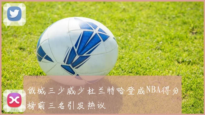 俄城三少威少杜兰特哈登成NBA得分榜前三名引发热议