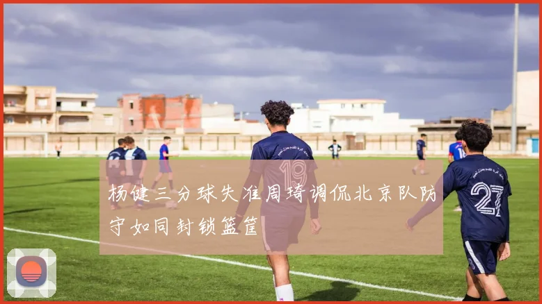 杨健三分球失准周琦调侃北京队防守如同封锁篮筐