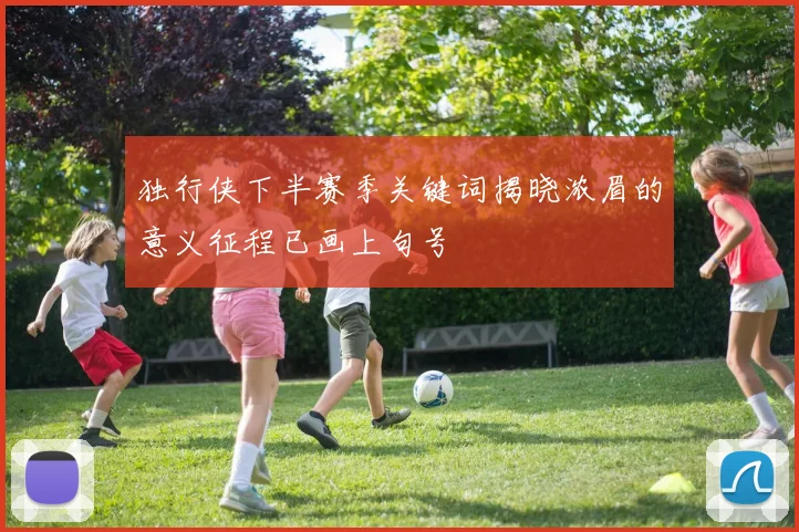 独行侠下半赛季关键词揭晓浓眉的意义征程已画上句号