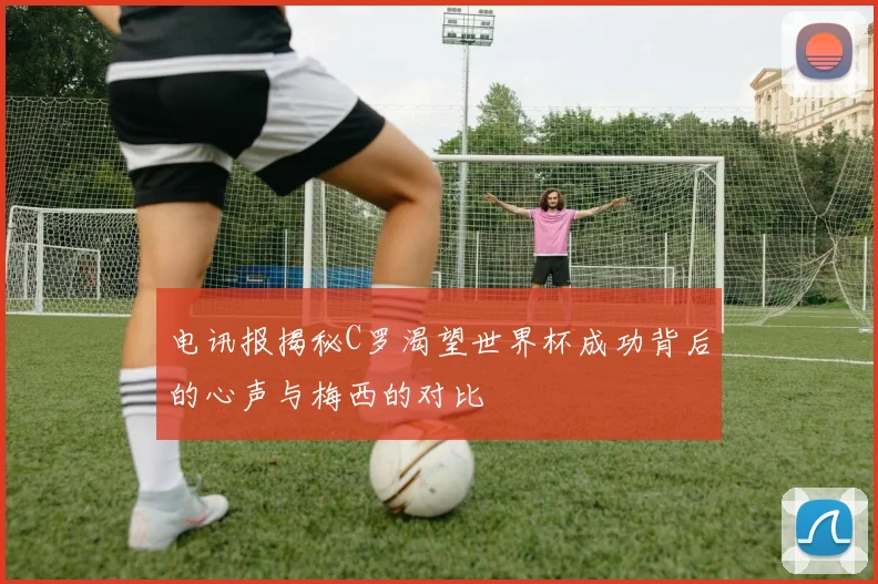 电讯报揭秘C罗渴望世界杯成功背后的心声与梅西的对比