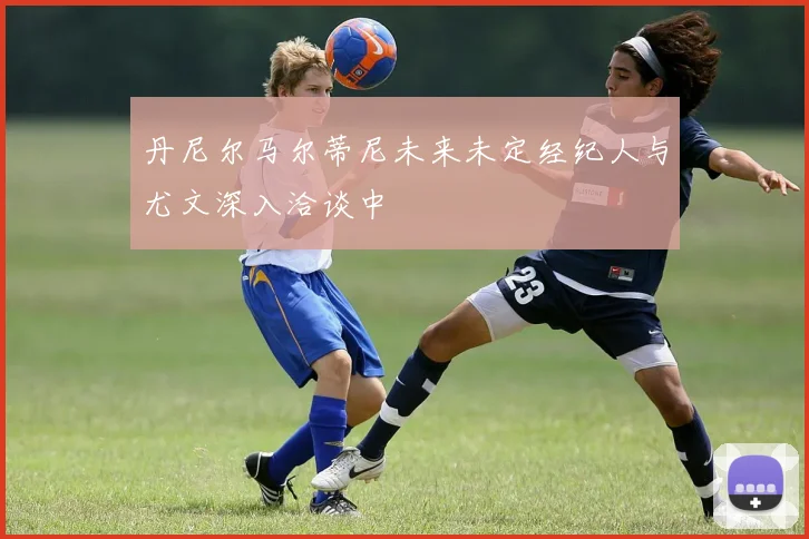 丹尼尔马尔蒂尼未来未定经纪人与尤文深入洽谈中